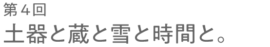 第４回 土器と蔵と雪と時間と。