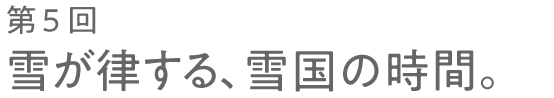 第５回 雪が律する、雪国の時間。