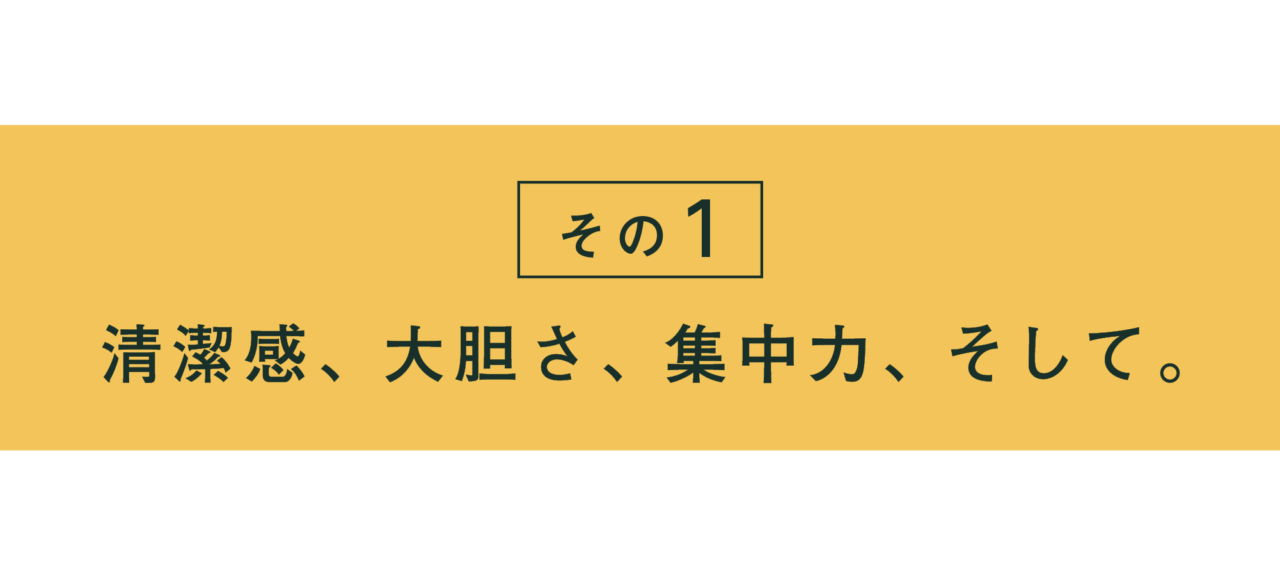 その１ 清潔感、大胆さ、集中力、そして。