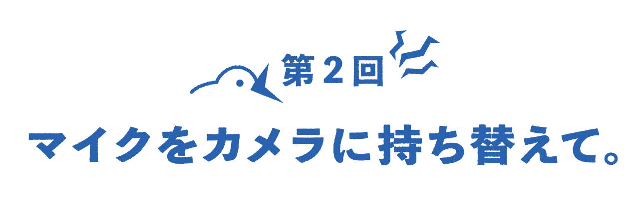 第２回 マイクをカメラに持ち替えて。