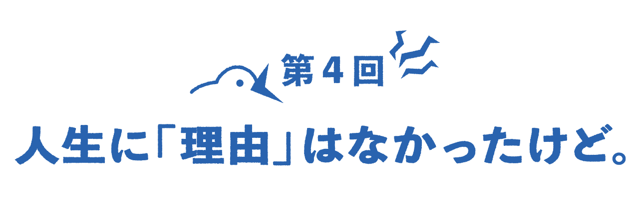 第４回 人生に「理由」はなかったけど。