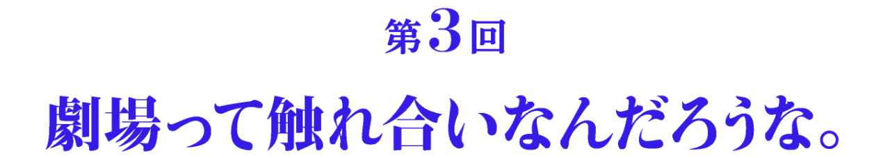 第3回 劇場って触れ合いなんだろうな。
