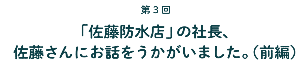 第３回 「佐藤防水店」の社長、 佐藤さんに お話をうかがいました。  （前編）