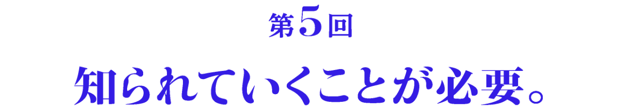 第5回 知られていくことが必要。