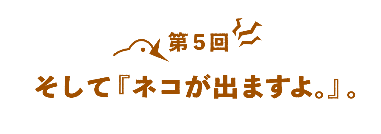 第５回 そして『ネコが出ますよ。』。