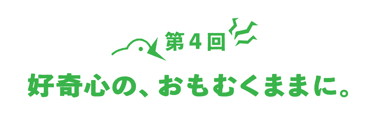第４回 好奇心の、おもむくままに。