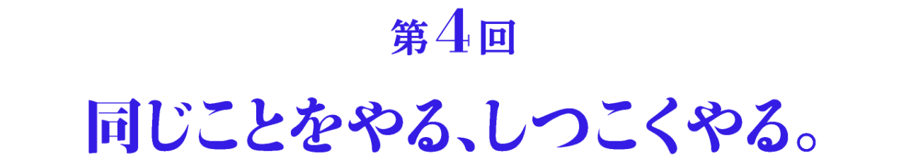 第4回 同じことをやる、しつこくやる。