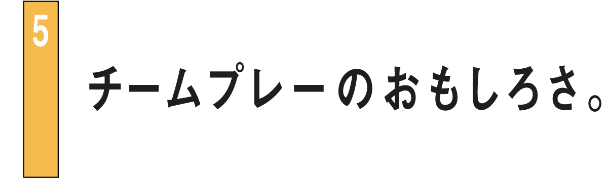 05 チームプレーのおもしろさ。