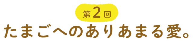 第２回 たまごへのありあまる愛。