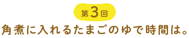 第３回 角煮に入れるたまごのゆで時間は。