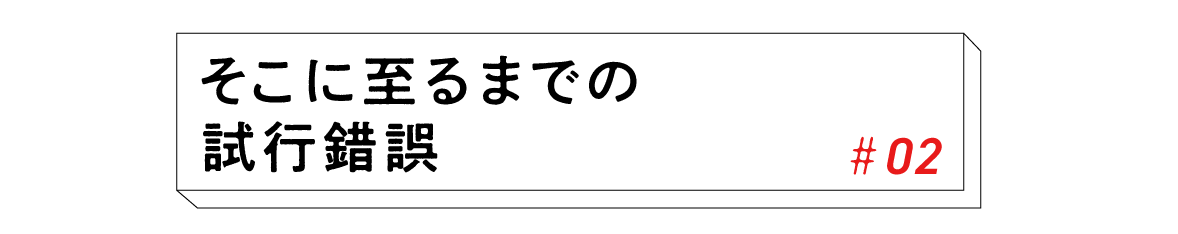 #02 そこに至るまでの試行錯誤 