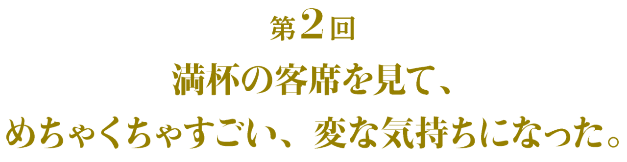 第2回 満杯の客席を見て、 めちゃくちゃすごい、変な気持ちになった。