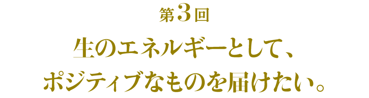 第3回 生のエネルギーとして、ポジティブなものを届けたい。