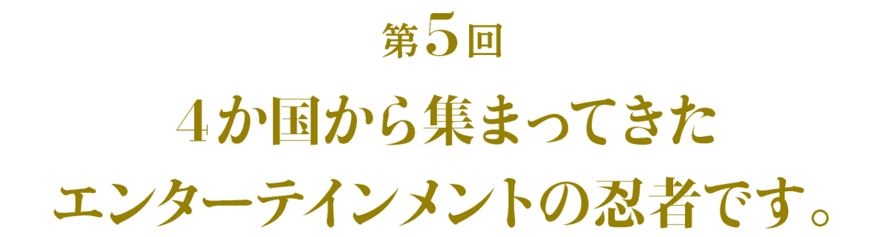 第5回 ４か国から集まってきたエンターテインメントの忍者です。