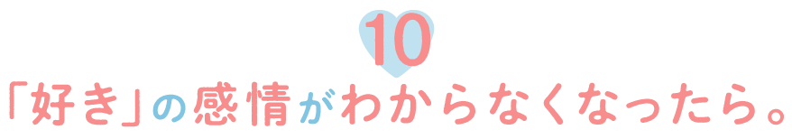 10.「好き」の感情がわからなくなったら。