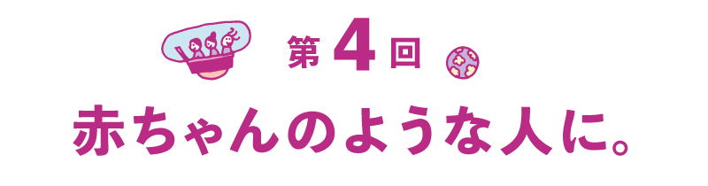第４回 赤ちゃんのような人に。