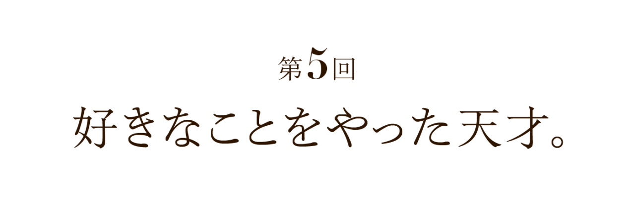 第５回 好きなことをやった天才。