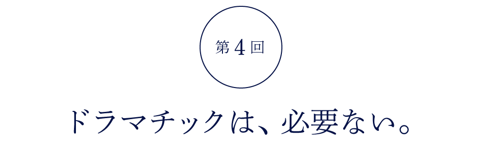 第４回 ドラマチックは、必要ない。
