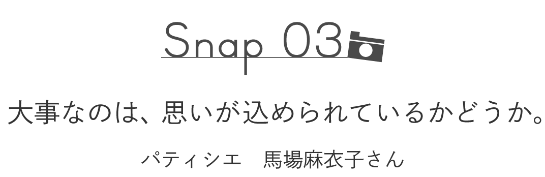 Snap03  大事なのは、思いが込められているかどうか。 　　　　［パティシエ　馬場麻衣子さん］