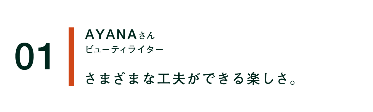 01 AYANAさん ビューティーライター さまざまな工夫ができる楽しさ。