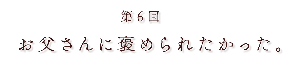 第６回 お父さんに褒められたかった。