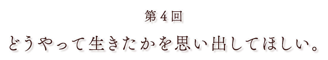 第４回 どうやって生きたかを思い出してほしい。