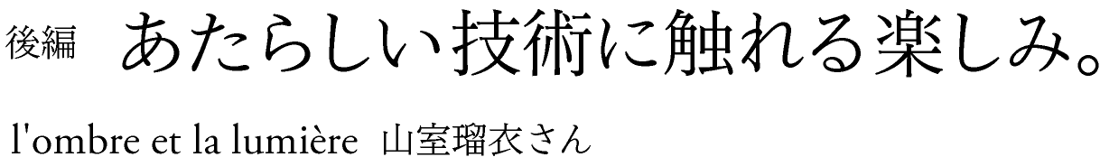 後編　あたらしい技術に触れる楽しみ。 l’ombre et la lumiere 山室瑠衣さん