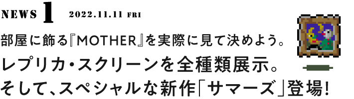 １ 部屋に飾る『MOTHER』を実際に見て決めよう。 レプリカ・スクリーンを全種類展示。 そして、スペシャルな新作「サマーズ」登場！