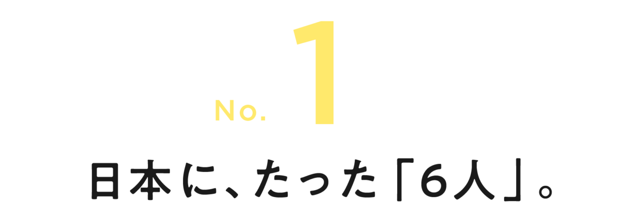 第１回 日本に、たった「６人」。