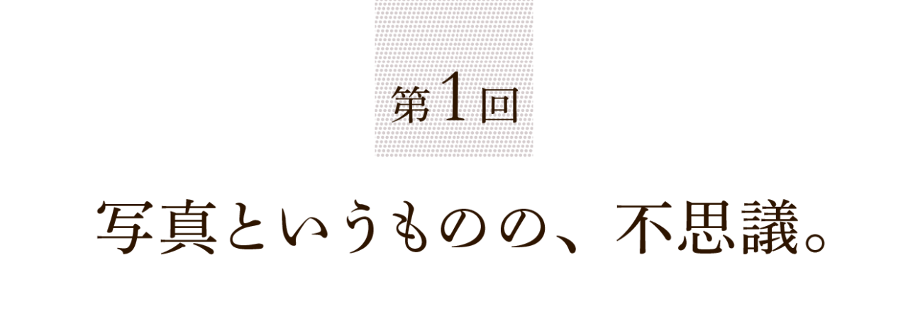 第１回 写真というものの、不思議。