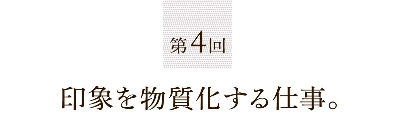 第４回 印象を物質化する仕事。