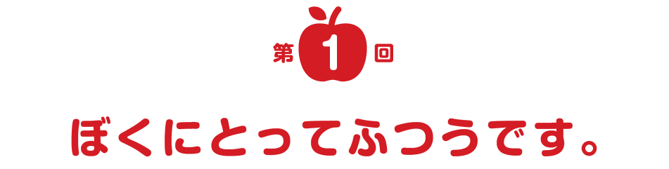 第１回 ぼくにとってふつうです。