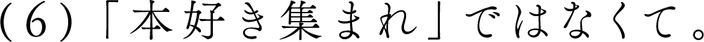 （６）「本好き集まれ」ではなくて。