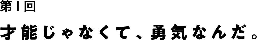 第１回 才能じゃなくて、勇気なんだ。
