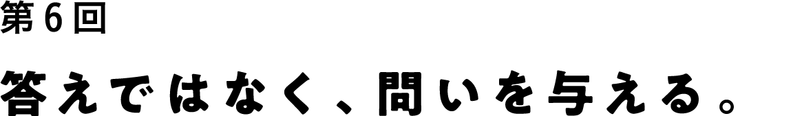 第６回 答えではなく、問いを与える。
