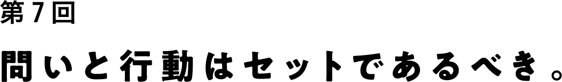 第７回 問いと行動はセットであるべき。