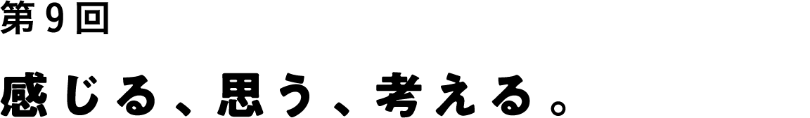 第９回 感じる、思う、考える。
