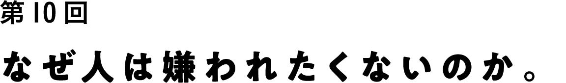 第10回 なぜ人は嫌われたくないのか。