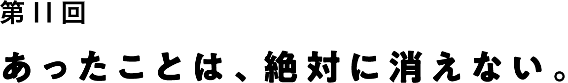 第11回 あったことは、絶対に消えない。