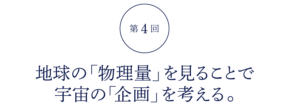 第４回 地球の「物理量」を見ることで 宇宙の「企画」を考える。