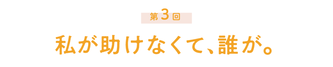 第３回 私が助けなくて、誰が。