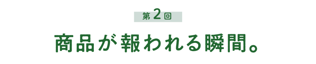 第２回 商品が報われる瞬間。