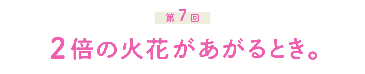 第７回 ２倍の火花があがるとき。