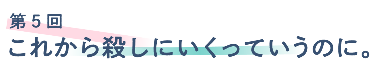 第５回 これから殺しにいくっていうのに。