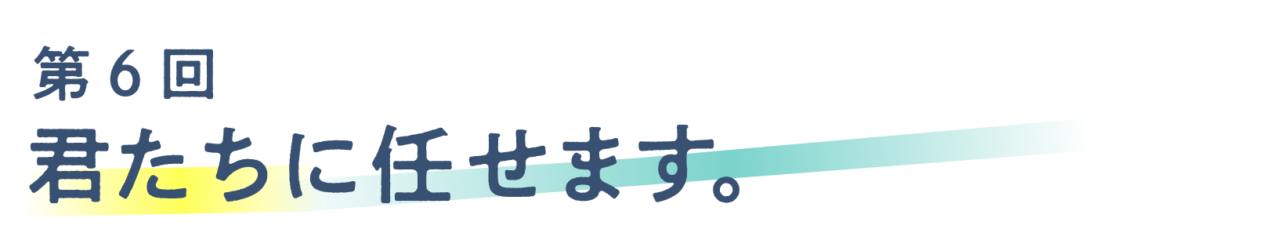 第６回 君たちに任せます。