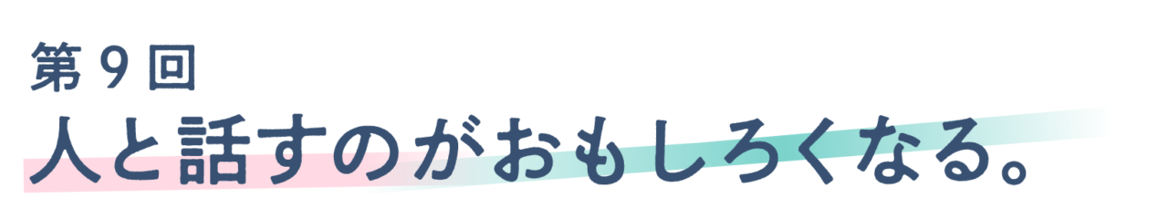 第９回 人と話すのがおもしろくなる。