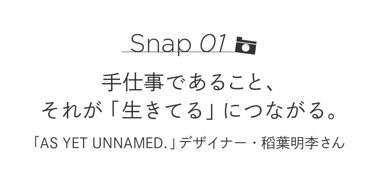 Snap01 手仕事であること、それが「生きてる」につながる。  「AS YET UNNAMED.」デザイナー・稻葉明李さん