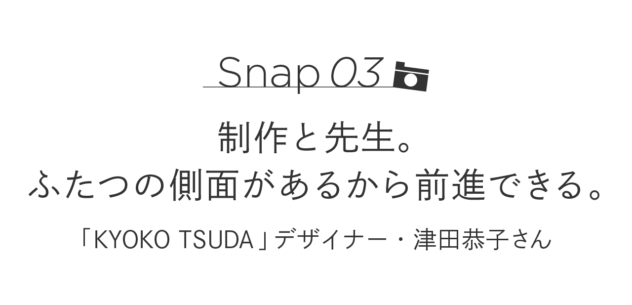 Snap03 制作と先生。ふたつの側面があるから前進できる。 「KYOKO TSUDA」デザイナー・津田恭子さん