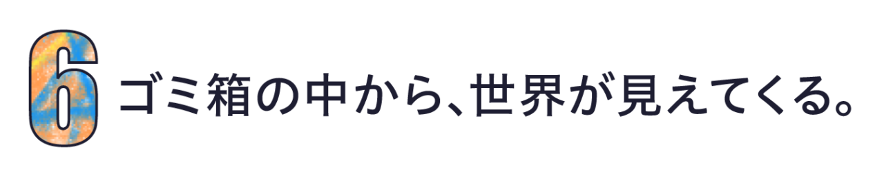 第６回　ゴミ箱の中から、世界が見えてくる。
