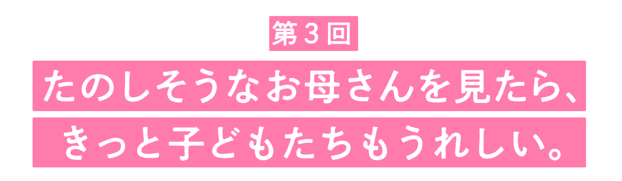 第３回 たのしそうなお母さんを見たら、 きっと子どもたちもうれしい。